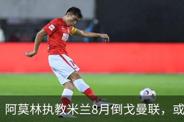 阿莫林执教米兰8月倒戈曼联，或为拉爵省千万！曼联锁定1.3亿收入